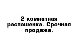 2 комнатная распашенка. Срочная продажа.